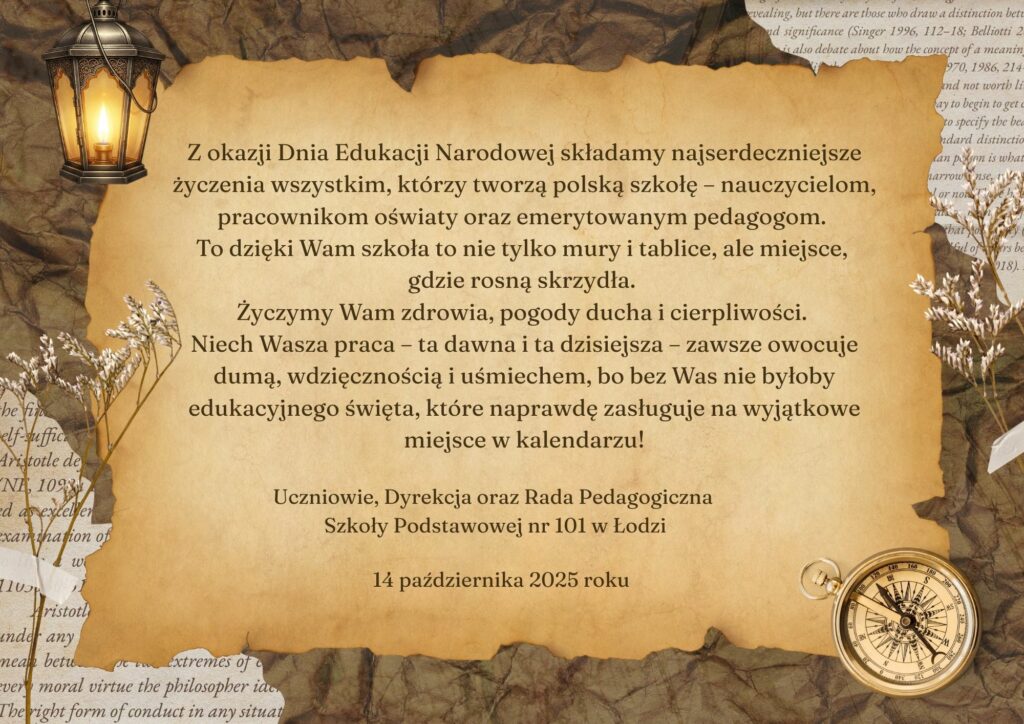 Kartka z życzeniami od uczniów, Dyrekcji i Rady Pedagogicznej SP 101 z okazji Dnia Edukacji Narodowej dla wszystkich, którzy tworzą polską szkołę - nauczycieli, pracowników oświaty oraz emerytowanych pedagogów. Karta w odcieniach jesieni - beże i brązy. Znajdują się na niej: w lewym górnym rogu zapalona latarnia symbolizująca kaganek oświaty, w prawym dolnym rogu kompas. Kartka wzbogacona jest wizerunkiem suszonych kwiatów. W środku kartki znajdują się życzenia.