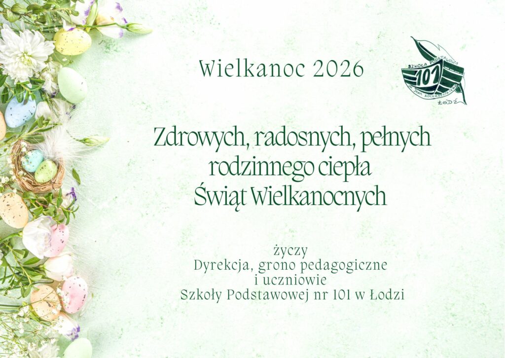 Zdjęcie przedstawia kartkę wielkanocną w orientacji poziomej. Tło ma kolor bladozielony. W prawym górnym rogu widnieje logo szkoły - drewniana łódź z napisem 101 i piórem w tle. Z prawej strony kartki umieszczona jest dekoracja świąteczna przedstawiająca białe i fioletowe kwiaty, które są przeplatane piórami i kolorowymi pisankami. Pośród kwiatów jest również żywozielony bukszpan.  Pośrodku kartki zamieszczone są życzenia zdrowych, radosnych, pełnych rodzinnego ciepła Świąt Wielkanocnych. Życzenia podpisane przez dyrekcję, radę pedagogiczną oraz uczniów Szkoły Podstawowej nr 101 w Łodzi. Nad życzeniami widnieje napis Wielkanoc 2026.